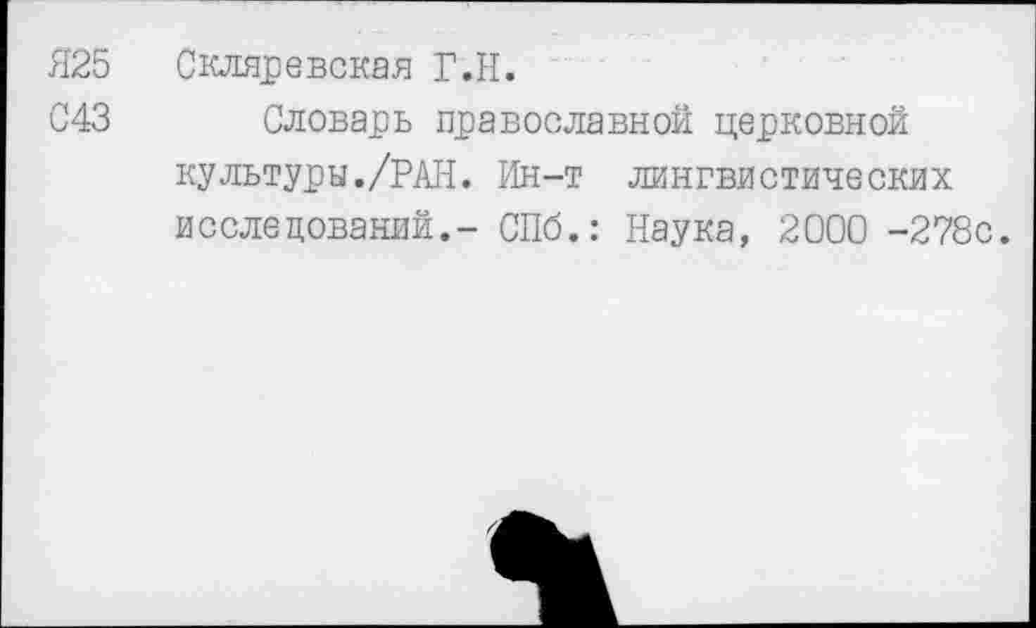 ﻿Я25	Скляревская Г.Н.
С43 Словарь православной церковной культуры./РАН. Ин-т лингвистических исследований.- СПб.: Наука, 2000 -278с.